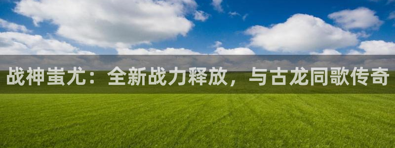 V8娱乐官网：战神蚩尤：全新战力释放，与古龙同歌传奇